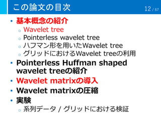 この論文の目次
• 基本概念の紹介
o Wavelet tree
o Pointerless wavelet tree
o ハフマン形を用いたWavelet tree
o グリッドにおけるWavelet treeの利用
• Pointerless Huffman shaped
wavelet treeの紹介
• Wavelet matrixの導入
• Wavelet matrixの圧縮
• 実験
o 系列データ / グリッドにおける検証
12 / 67
 