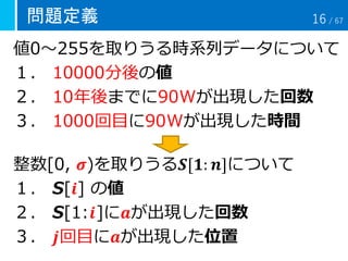 問題定義
値0～255を取りうる時系列データについて
１． 10000分後の値
２． 10年後までに90Wが出現した回数
３． 1000回目に90Wが出現した時間
整数[0, 𝝈)を取りうる𝑺[𝟏: 𝒏]について
１． S[𝒊] の値
２． S[1:𝒊]に𝒂が出現した回数
３． 𝒋回目に𝒂が出現した位置
16 / 67
 