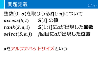 問題定義
整数[0, 𝝈)を取りうる𝑺[𝟏: 𝒏]について
𝒂𝒄𝒄𝒆𝒔𝒔(𝑺, 𝒊) S[𝒊] の値
𝒓𝒂𝒏𝒌(𝑺, 𝒂, 𝒊) S[1:𝒊]に𝒂が出現した回数
𝒔𝒆𝒍𝒆𝒄𝒕(𝑺, 𝒂, 𝒋) 𝒋回目に𝒂が出現した位置
𝝈をアルファベットサイズという
17 / 67
 