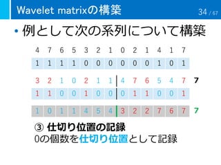 Wavelet matrixの構築
• 例として次の系列について構築
4 7 6 5 3 2 1 0 2 1 4 1 7
1 1 1 1 0 0 0 0 0 0 1 0 1
1 0 1 1 4 5 4 3 2 2 7 6 7
③ 仕切り位置の記録
0の個数を仕切り位置として記録
７
７
3 2 1 0 2 1 1 4 7 6 5 4 7
1 1 0 0 1 0 0 0 1 1 0 0 1
34 / 67
 