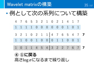 Wavelet matrixの構築
• 例として次の系列について構築
4 7 6 5 3 2 1 0 2 1 4 1 7
1 1 1 1 0 0 0 0 0 0 1 0 1
3 2 1 0 2 1 1 4 7 6 5 4 7
1 1 0 0 1 0 0 0 1 1 0 0 1
1 0 1 1 4 5 4 3 2 2 7 6 7
④ ①に戻る
高さlog 𝜎になるまで繰り返し
７
７
35 / 67
 