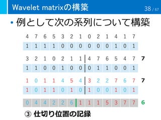 Wavelet matrixの構築
• 例として次の系列について構築
4 7 6 5 3 2 1 0 2 1 4 1 7
1 1 1 1 0 0 0 0 0 0 1 0 1
3 2 1 0 2 1 1 4 7 6 5 4 7
1 1 0 0 1 0 0 0 1 1 0 0 1
0 4 4 2 2 6 1 1 1 5 3 7 7
③ 仕切り位置の記録
６
７
７1 0 1 1 4 5 4 3 2 2 7 6 7
1 0 1 1 0 1 0 1 0 0 1 0 1
38 / 67
 
