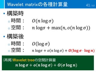 Wavelet matrixの各種計算量
• 構築時
o 時間： 𝑂(𝑛 log 𝜎)
o 空間： 𝑛 log𝜎 + max(𝑛, 𝑜(𝑛 log 𝜎))
• 構築後
o 時間： 𝑂 log 𝜎
o 空間： 𝑛 log𝜎 + 𝑜 𝑛 log 𝜎 + 𝑶(𝐥𝐨𝐠 𝝈 ⋅ 𝐥𝐨𝐠 𝒏)
(再掲)Wavelet treeの空間計算量
𝒏 𝐥𝐨𝐠 𝝈 + 𝒐 𝒏 𝐥𝐨𝐠 𝝈 + 𝑶(𝝈 𝐥𝐨𝐠 𝒏)
41 / 67
 