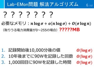 Lab-EMon問題 解法アルゴリズム
？？？？？？？
必要なメモリ：𝒏 𝐥𝐨𝐠 𝝈 + 𝒐 𝒏 𝐥𝐨𝐠 𝝈 + 𝑶(𝝈 𝐥𝐨𝐠 𝒏)
（取りうる電力消費量が0～255の場合）?????MB
1. 記録開始後10,000分後の値 𝑶(𝐥𝐨𝐠 𝝈)
2. 10年後までに90Wを記録した回数 𝑶(𝐥𝐨𝐠 𝝈)
3. 1,000回目に90Wを記録した時間 𝑶(𝐥𝐨𝐠 𝝈)
6 / 67
 