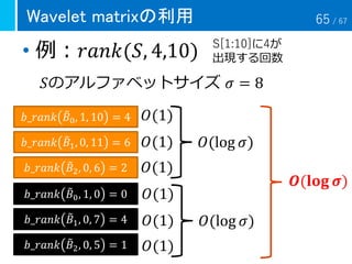 • 例：𝑟𝑎𝑛𝑘(𝑆, 4,10)
Wavelet matrixの利用
𝑆のアルファベットサイズ 𝜎 = 8
S[1:10]に4が
出現する回数
𝑏_𝑟𝑎𝑛𝑘 ෨𝐵1, 0, 11 = 6
𝑏_𝑟𝑎𝑛𝑘 ෨𝐵0, 1, 10 = 4
𝑏_𝑟𝑎𝑛𝑘 ෨𝐵2, 0, 6 = 2
𝑂(log 𝜎)
𝑶(𝐥𝐨𝐠 𝝈)
𝑂(1)
𝑂(1)
𝑂(1)
𝑏_𝑟𝑎𝑛𝑘 ෨𝐵1, 0, 7 = 4
𝑏_𝑟𝑎𝑛𝑘 ෨𝐵0, 1, 0 = 0
𝑏_𝑟𝑎𝑛𝑘 ෨𝐵2, 0, 5 = 1
𝑂(log 𝜎)
𝑂(1)
𝑂(1)
𝑂(1)
65 / 67
 