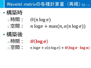 Wavelet matrixの各種計算量（再掲）
• 構築時
o 時間： 𝑂(𝑛 log 𝜎)
o 空間： 𝑛 log𝜎 + max(𝑛, 𝑜(𝑛 log 𝜎))
• 構築後
o 時間： 𝑶 𝐥𝐨𝐠 𝝈
o 空間： 𝑛 log𝜎 + 𝑜 𝑛 log 𝜎 + 𝑶(𝐥𝐨𝐠 𝝈 ⋅ 𝐥𝐨𝐠 𝒏)
66 / 67
 