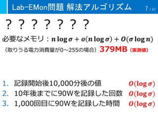 Lab-EMon問題 解法アルゴリズム
？？？？？？？
必要なメモリ：𝒏 𝐥𝐨𝐠 𝝈 + 𝒐 𝒏 𝐥𝐨𝐠 𝝈 + 𝑶(𝝈 𝐥𝐨𝐠 𝒏)
（取りうる電力消費量が0～255の場合）379MB（実測値）
1. 記録開始後10,000分後の値 𝑶(𝐥𝐨𝐠 𝝈)
2. 10年後までに90Wを記録した回数 𝑶(𝐥𝐨𝐠 𝝈)
3. 1,000回目に90Wを記録した時間 𝑶(𝐥𝐨𝐠 𝝈)
7 / 67
 