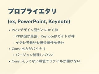 プロプライエタリ
(ex, PowerPoint, Keynote)
Pros:デザイン面がとにかく神
PPは図が最強、Keynoteはガイドが神
イラレで良いと思う案件も多い
Cons: 出力がバイナリ
バージョン管理しづらい
Cons: 入ってない環境でファイルが開けない
 