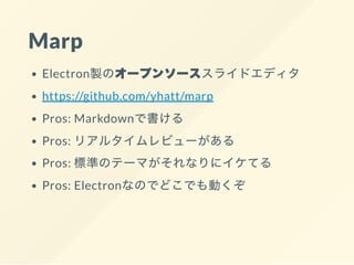 Marp
Electron製のオープンソーススライドエディタ
https://github.com/yhatt/marp
Pros: Markdownで書ける
Pros: リアルタイムレビューがある
Pros: 標準のテーマがそれなりにイケてる
Pros: Electronなのでどこでも動くぞ
 