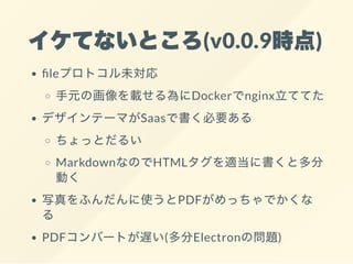 イケてないところ(v0.0.9時点)
leプロトコル未対応
手元の画像を載せる為にDockerでnginx立ててた
デザインテーマがSaasで書く必要ある
ちょっとだるい
MarkdownなのでHTMLタグを適当に書くと多分
動く
写真をふんだんに使うとPDFがめっちゃでかくな
る
PDFコンバートが遅い(多分Electronの問題)
 