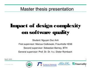 Master thesis presentation


          Impact of design complexity
              on software quality
                                 Student: Nguyen Duc Anh
                    First supervisor: Marcus Ciolkowski, Fraunhofer IESE
                         Second supervisor: Sebastian Barney, BTH
                    General supervisor: Prof. Dr. Dr. h.c. Dieter Rombach


Feb 21, 2013                                                                1



© Fraunhofer IESE
 