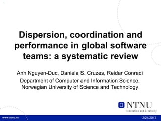 1




     Dispersion, coordination and
    performance in global software
      teams: a systematic review
    Anh Nguyen-Duc, Daniela S. Cruzes, Reidar Conradi
     Department of Computer and Information Science,
     Norwegian University of Science and Technology




                                                    2/21/2013
 