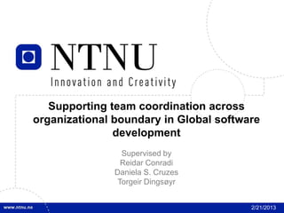 1




       Supporting team coordination across
    organizational boundary in Global software
                   development
                     Supervised by
                     Reidar Conradi
                   Daniela S. Cruzes
                    Torgeir Dingsøyr


                                            2/21/2013
 