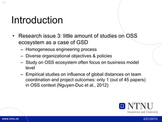 11




     Introduction
     • Research issue 3: little amount of studies on OSS
       ecosystem as a case of GSD
        – Homogeneous engineering process
        – Diverse organizational objectives & policies
        – Study on OSS ecosystem often focus on business model
          level
        – Empirical studies on influence of global distances on team
          coordination and project outcomes: only 1 (out of 45 papers)
          in OSS context (Nguyen-Duc et al., 2012)




                                                                    2/21/2013
 