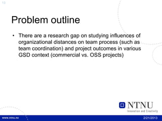 13




     Problem outline
     • There are a research gap on studying influences of
       organizational distances on team process (such as
       team coordination) and project outcomes in various
       GSD context (commercial vs. OSS projects)




                                                            2/21/2013
 