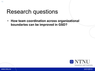 16




     Research questions
     • How team coordination across organizational
       boundaries can be improved in GSD?




                                                     2/21/2013
 