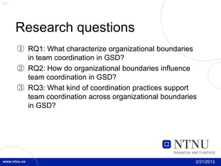 17




     Research questions
     ① RQ1: What characterize organizational boundaries
       in team coordination in GSD?
     ② RQ2: How do organizational boundaries influence
       team coordination in GSD?
     ③ RQ3: What kind of coordination practices support
       team coordination across organizational boundaries
       in GSD?




                                                        2/21/2013
 