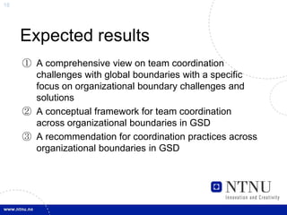 18




     Expected results
     ① A comprehensive view on team coordination
       challenges with global boundaries with a specific
       focus on organizational boundary challenges and
       solutions
     ② A conceptual framework for team coordination
       across organizational boundaries in GSD
     ③ A recommendation for coordination practices across
       organizational boundaries in GSD
 