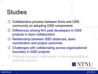 19




     Studies
     ① Collaborative process between firms and OSS
       community on adopting OSS components
     ② Differences among firm paid developers in OSS
       projects in team collaboration
     ③ Relationship between GSD distances, team
       coordination and project outcomes
     ④ Challenges with collaborating across organizational
       boundary in GSD projects
     ⑤ Merging divergent code bases in inter-organizational
       software projects


                                                         2/21/2013
 