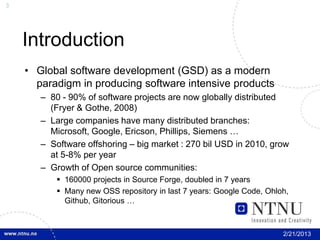 3




    Introduction
    • Global software development (GSD) as a modern
      paradigm in producing software intensive products
       – 80 - 90% of software projects are now globally distributed
         (Fryer & Gothe, 2008)
       – Large companies have many distributed branches:
         Microsoft, Google, Ericson, Phillips, Siemens …
       – Software offshoring – big market : 270 bil USD in 2010, grow
         at 5-8% per year
       – Growth of Open source communities:
           160000 projects in Source Forge, doubled in 7 years
           Many new OSS repository in last 7 years: Google Code, Ohloh,
            Github, Gitorious …



                                                                      2/21/2013
 