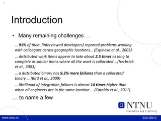4




    Introduction
    • Many remaining challenges …
    … 91% of them [interviewed developers] reported problems working
    with colleagues across geographic locations… (Espinosa et al., 2003)
    … distributed work items appear to take about 2.5 times as long to
    complete as similar items where all the work is collocated …(Herbsleb
    et al., 2003)
    … a distributed binary has 9.2% more failures than a collocated
    binary … (Bird et al., 2009)
    … likelihood of integration failures is almost 14 times higher than
    when all engineers are in the same location … (Cataldo et al., 2011)
    … to name a few


                                                                            2/21/2013
 