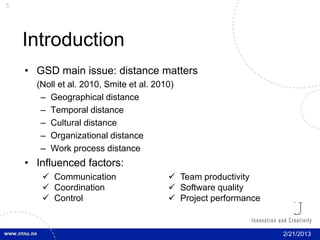 5




    Introduction
    • GSD main issue: distance matters
      (Noll et al. 2010, Smite et al. 2010)
       – Geographical distance
       – Temporal distance
       – Cultural distance
       – Organizational distance
       – Work process distance
    • Influenced factors:
        Communication                    Team productivity
        Coordination                     Software quality
        Control                          Project performance


                                                                 2/21/2013
 