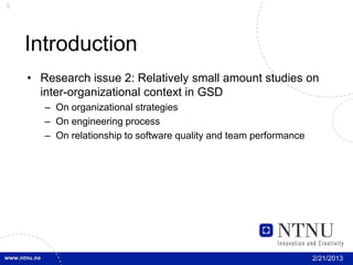 8




    Introduction
    • Research issue 2: Relatively small amount studies on
      inter-organizational context in GSD
       – On organizational strategies
       – On engineering process
       – On relationship to software quality and team performance




                                                                    2/21/2013
 