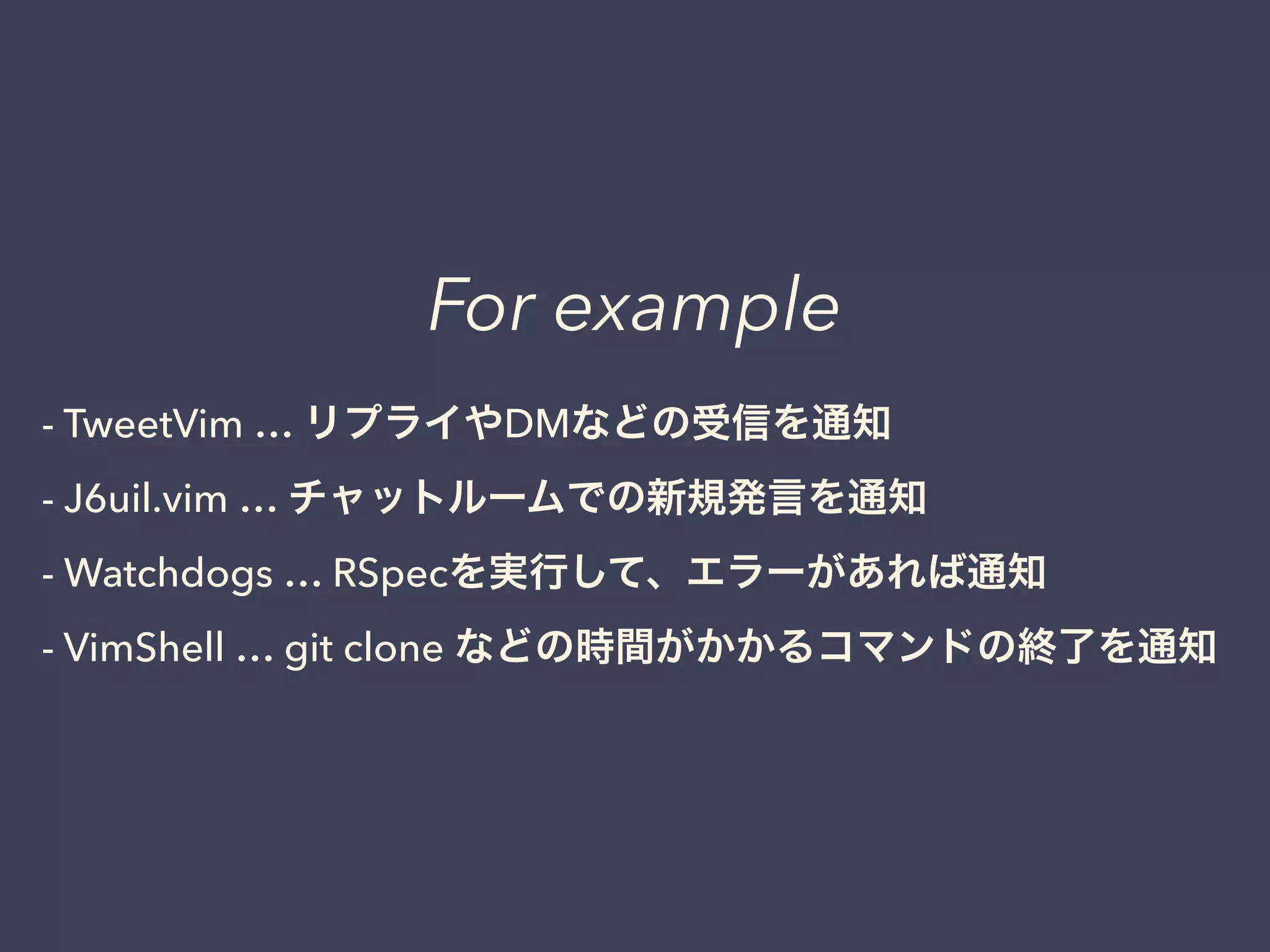 For example 
- TweetVim … リプライやDMなどの受信を通知 
- J6uil.vim … チャットルームでの新規発言を通知 
- Watchdogs … RSpecを実行して、エラーがあれば通知 
- VimShell … git clone などの時間がかかるコマンドの終了を通知 
 