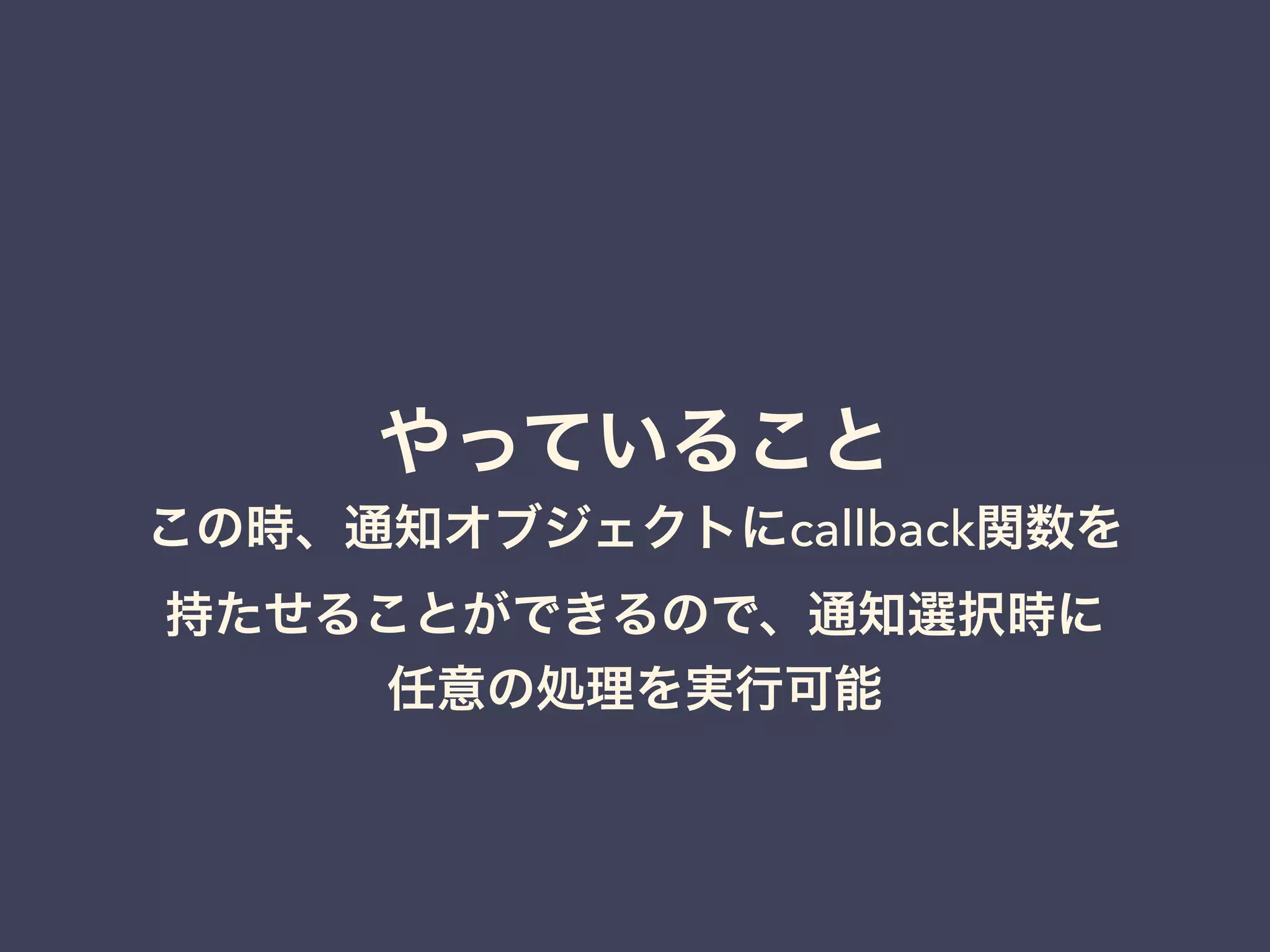 やっていること 
この時、通知オブジェクトにcallback関数を 
持たせることができるので、通知選択時に 
任意の処理を実行可能 
 