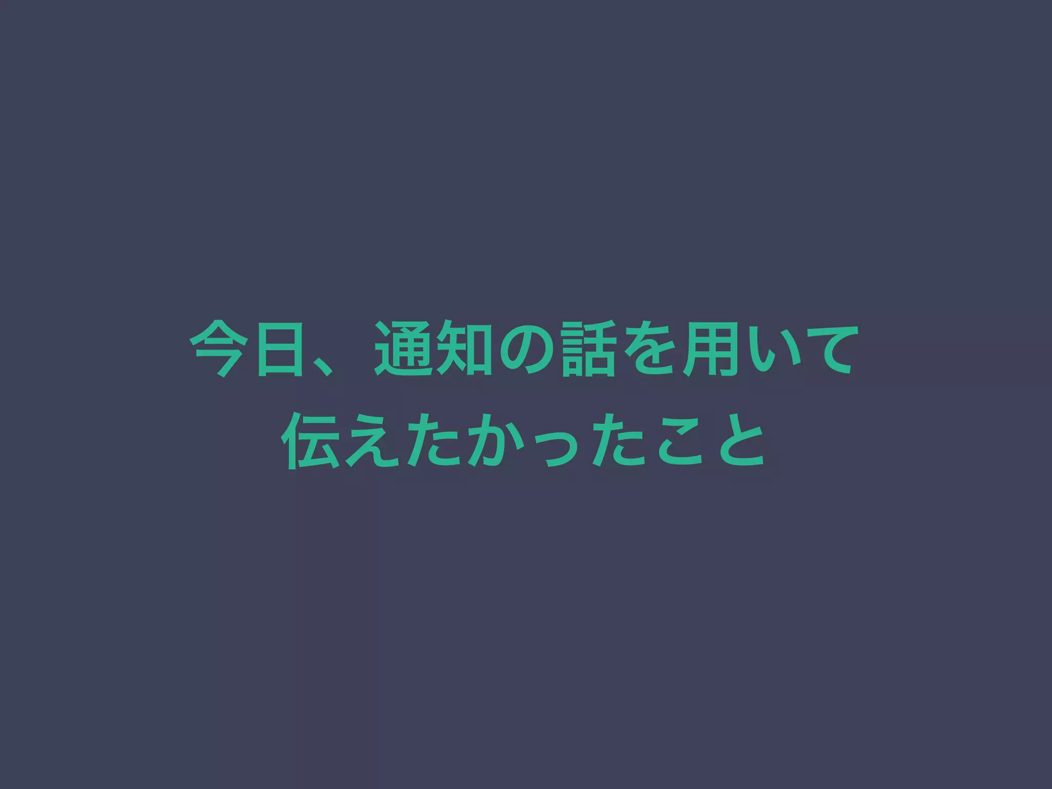 今日、通知の話を用いて 
伝えたかったこと 
 