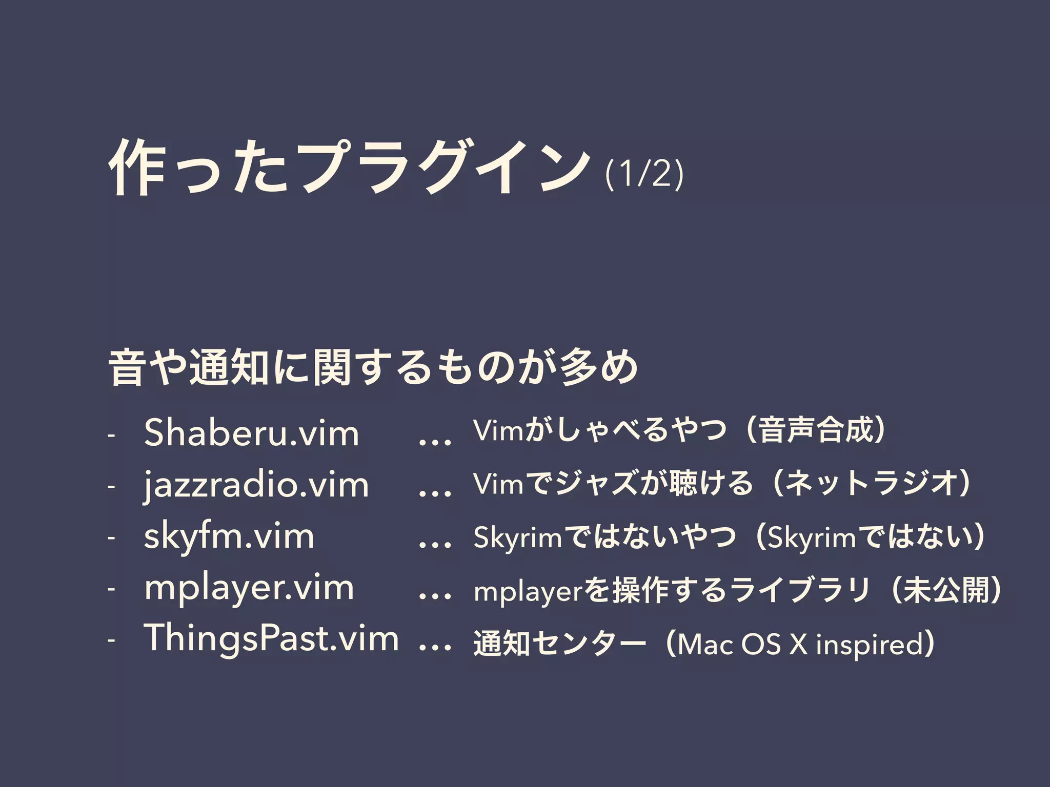 作ったプラグイン 
(1/2) 
音や通知に関するものが多め 
- Shaberu.vim 
… 
- jazzradio.vim 
… 
- skyfm.vim 
… 
- mplayer.vim 
… 
- ThingsPast.vim 
… 
Vimがしゃべるやつ（音声合成） 
Vimでジャズが聴ける（ネットラジオ） 
Skyrimではないやつ（Skyrimではない） 
mplayerを操作するライブラリ（未公開） 
通知センター（Mac OS X inspired） 
 