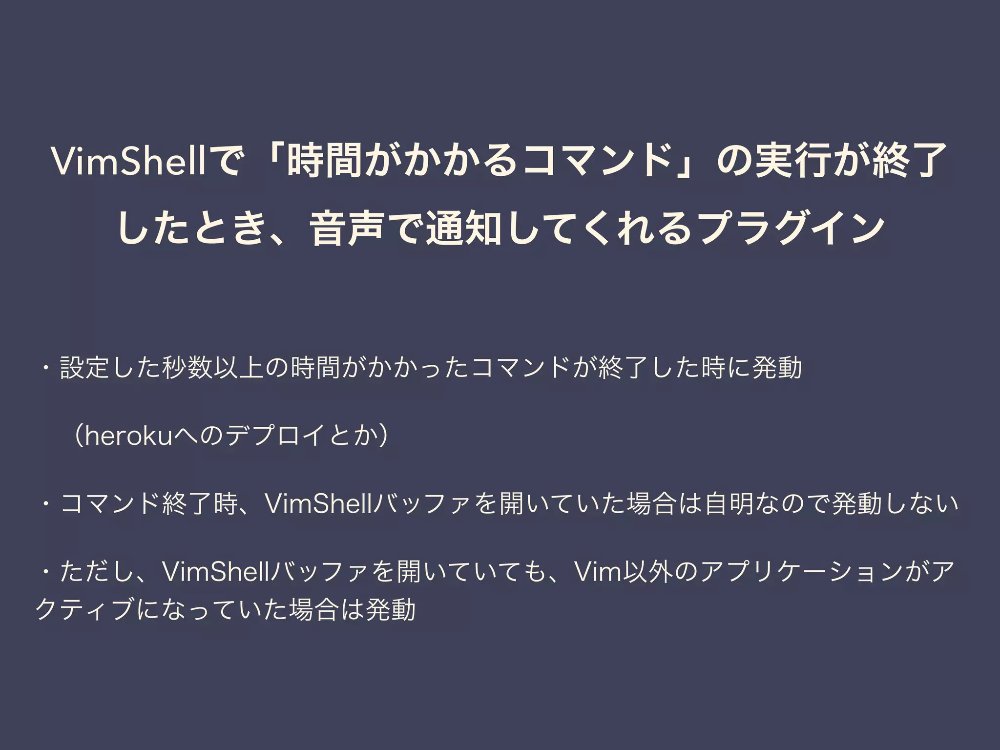 VimShellで「時間がかかるコマンド」の実行が終了 
したとき、音声で通知してくれるプラグイン 
・設定した秒数以上の時間がかかったコマンドが終了した時に発動 
　（herokuへのデプロイとか） 
・コマンド終了時、VimShellバッファを開いていた場合は自明なので発動しない 
・ただし、VimShellバッファを開いていても、Vim以外のアプリケーションがア 
クティブになっていた場合は発動 
 