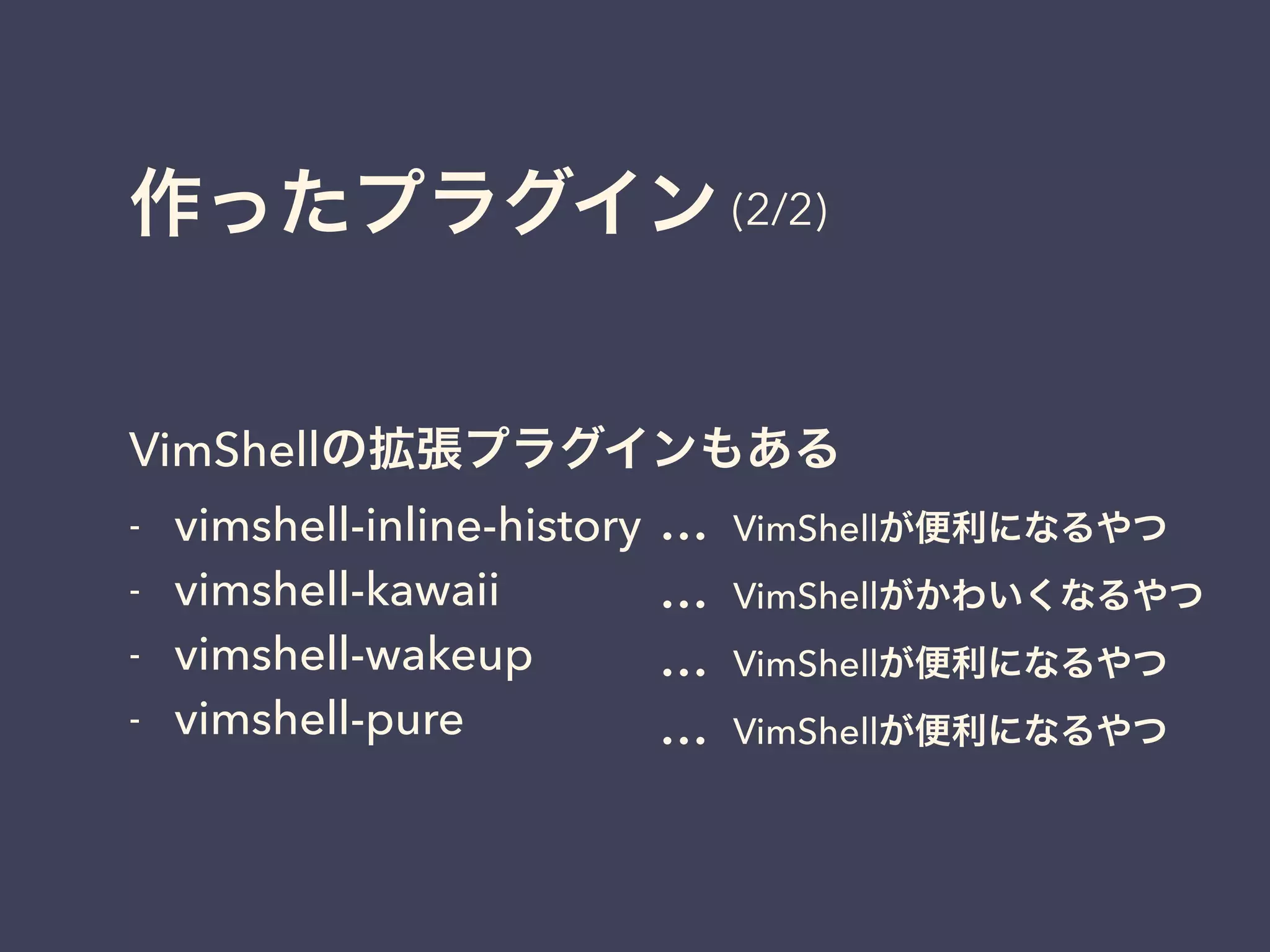 作ったプラグイン 
(2/2) 
VimShellの拡張プラグインもある 
- vimshell-inline-history 
- vimshell-kawaii 
- vimshell-wakeup 
- vimshell-pure 
… 
… 
… 
… 
VimShellが便利になるやつ 
VimShellがかわいくなるやつ 
VimShellが便利になるやつ 
VimShellが便利になるやつ 
 