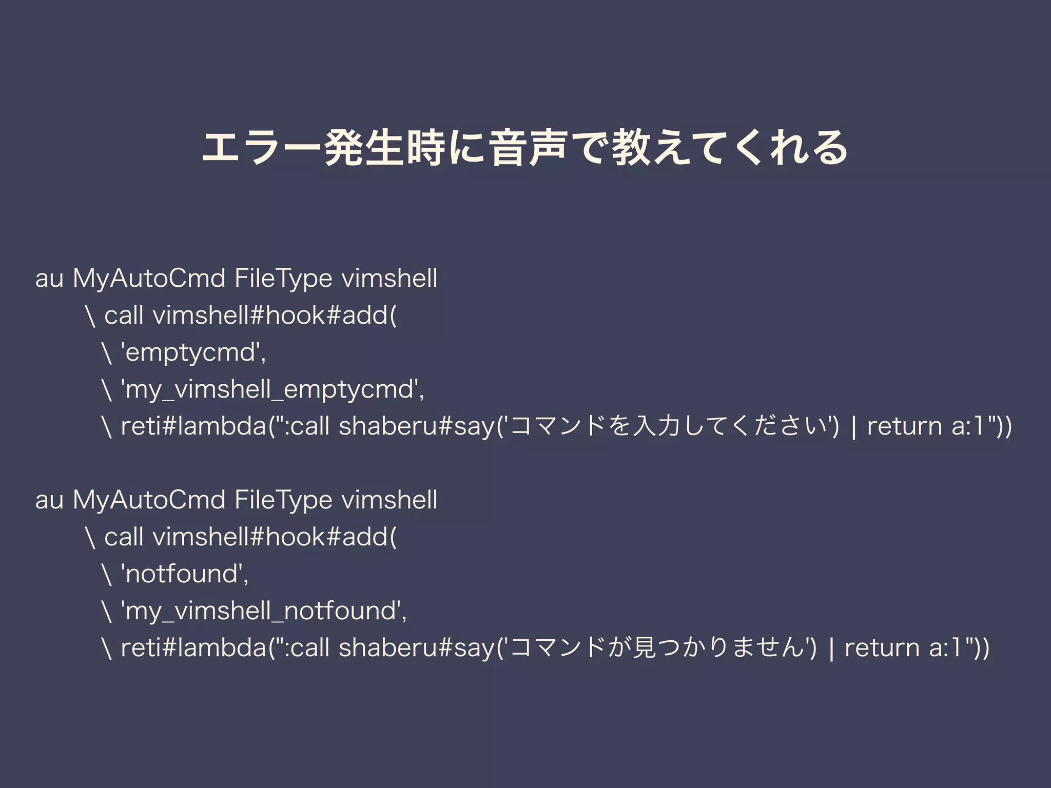 エラー発生時に音声で教えてくれる 
au MyAutoCmd FileType vimshell 
 call vimshell#hook#add( 
 'emptycmd', 
 'my_vimshell_emptycmd', 
 reti#lambda(":call shaberu#say('コマンドを入力してください') | return a:1")) 
au MyAutoCmd FileType vimshell 
 call vimshell#hook#add( 
 'notfound', 
 'my_vimshell_notfound', 
 reti#lambda(":call shaberu#say('コマンドが見つかりません') | return a:1")) 
 
