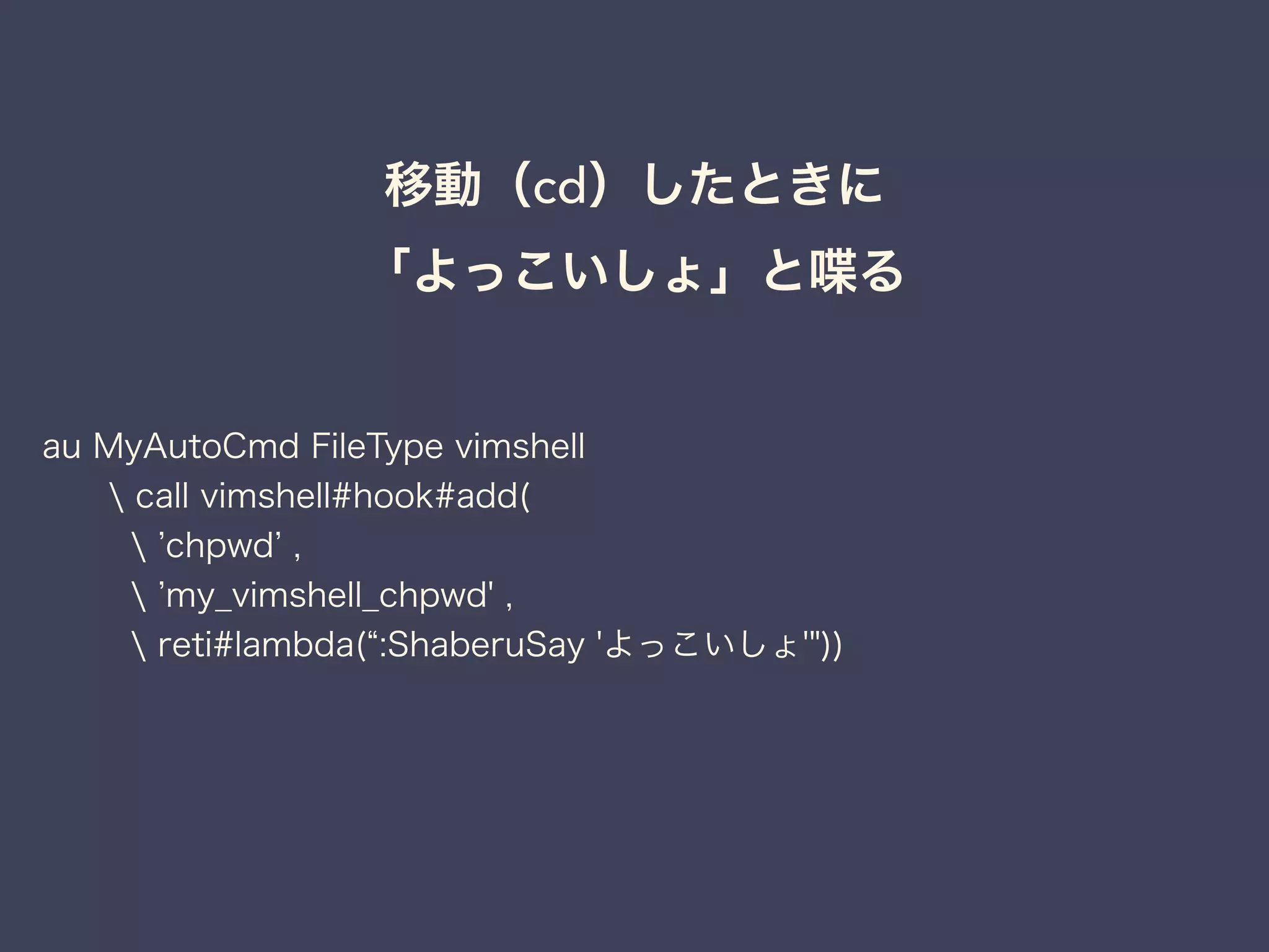 移動（cd）したときに 
「よっこいしょ」と喋る 
au MyAutoCmd FileType vimshell 
 call vimshell#hook#add( 
 ’chpwd’ , 
 ’my_vimshell_chpwd' , 
 reti#lambda(“:ShaberuSay 'よっこいしょ'")) 
 
