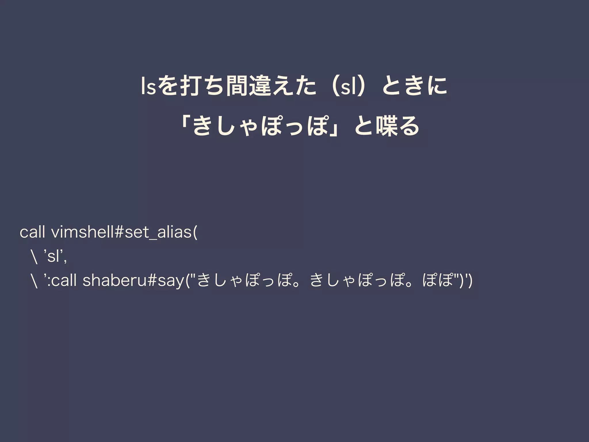 lsを打ち間違えた（sl）ときに 
「きしゃぽっぽ」と喋る 
call vimshell#set_alias( 
 ’sl’, 
 ’:call shaberu#say("きしゃぽっぽ。きしゃぽっぽ。ぽぽ")') 
 