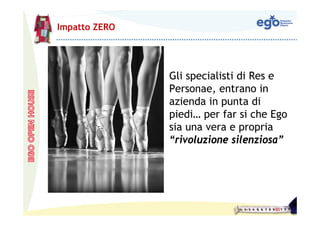 Impatto ZERO




               Gli specialisti di Res e
               Personae, entrano in
               azienda in punta di
               piedi… per far si che Ego
               sia una vera e propria
               “rivoluzione silenziosa”
 
