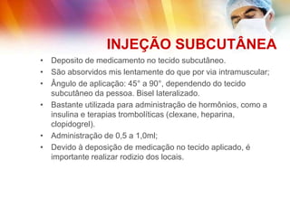 INJEÇÃO SUBCUTÂNEA
• Deposito de medicamento no tecido subcutâneo.
• São absorvidos mis lentamente do que por via intramuscular;
• Ângulo de aplicação: 45° a 90°, dependendo do tecido
subcutâneo da pessoa. Bisel lateralizado.
• Bastante utilizada para administração de hormônios, como a
insulina e terapias trombolíticas (clexane, heparina,
clopidogrel).
• Administração de 0,5 a 1,0ml;
• Devido à deposição de medicação no tecido aplicado, é
importante realizar rodizio dos locais.
 