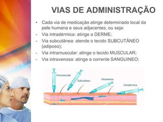 VIAS DE ADMINISTRAÇÃO
• Cada via de medicação atinge determinado local da
pele humana e seus adjacentes, ou seja:
- Via intradérmica: atinge a DERME;
- Via subcutânea: atende o tecido SUBCUTÂNEO
(adiposo);
- Via intramuscular: atinge o tecido MUSCULAR;
- Via intravenosa: atinge a corrente SANGUINEO;
 