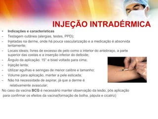 INJEÇÃO INTRADÉRMICA
• Indicações e características
- Testagem cutânea (alergias, testes, PPD);
- Injetadas na derme, onde há pouca vascularização e a medicação é absorvida
lentamente;
- Locais ideais; livres de excesso de pelo como o interior do antebraço, a parte
superior das costas e a inserção inferior do deltoide;
- Ângulo da aplicação: 15° e bisel voltado para cima;
- Injeção lenta;
- Utilizar agulhas e seringas de menor calibre e tamanho;
- Volume para aplicação, manter a pele esticada;
- Não há necessidade de aspirar, já que a derme é
relativamente avascular;
No caso da vacina BCG é necessário manter observação da lesão, pós aplicação
para confirmar os efeitos da vacina(formação de bolha, pápula e cicatriz)
 