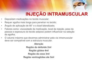 INJEÇÃO INTRAMUSCULAR
• Depositam medicações no tecido muscular;
• Requer agulha mais longa para penetrar no tecido;
• Ângulo de aplicação de 90° e o bizel lateralizado;
• Fatores como: viscosidade da medicação, local da injeção, peso da
pessoa e espessura do tecido adiposo podem influenciar na seleção
da agulha;
• O volume máximo que devemos administrar pela via intramuscular
deve ser compatível com a estrutura muscular.
Atenção
Região do deltoide 2ml
Região glútea 4ml
Região da coxa 3ml
Região ventroglútea ate 5ml
 