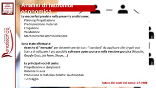 Analisi di fattibilità
economica
Le macro-fasi previste nella presente analisi sono:

Planning-Progettazione

Predisposizione materiali

Erogazione

Valutazione

Mantenimento-Amministrazione

Sono state effettuate:

ricerche di "mercato" per determinare dei costi "standard" da applicare alle singoli voci

Scelta di utilizzare il più possibile software open source o nella versione gratuita (Moodle,
Google Docs, Jot Form, Skype, …)

Le principali voci di costo:

Progettazione e storyboard

Docenze in aula

Produzione di materiali didattici multimediali

Tutoraggio
Totale dei costi del corso: 27.930€
 