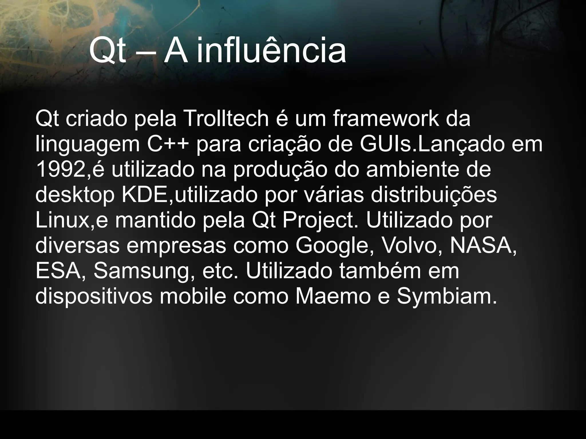 Qt – A influência
Qt criado pela Trolltech é um framework da
linguagem C++ para criação de GUIs.Lançado em
1992,é utilizado na produção do ambiente de
desktop KDE,utilizado por várias distribuições
Linux,e mantido pela Qt Project. Utilizado por
diversas empresas como Google, Volvo, NASA,
ESA, Samsung, etc. Utilizado também em
dispositivos mobile como Maemo e Symbiam.
 
