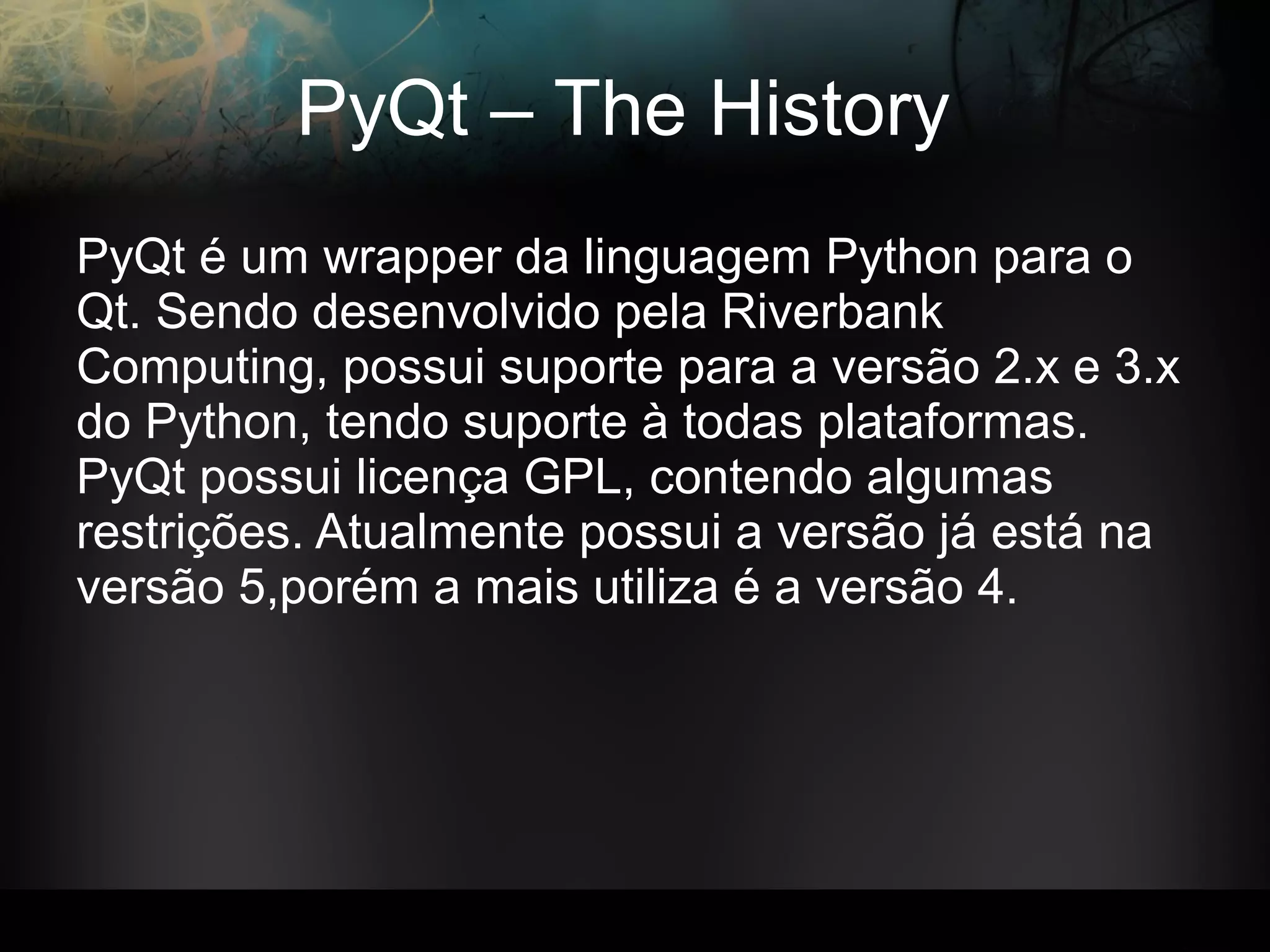 PyQt – The History
PyQt é um wrapper da linguagem Python para o
Qt. Sendo desenvolvido pela Riverbank
Computing, possui suporte para a versão 2.x e 3.x
do Python, tendo suporte à todas plataformas.
PyQt possui licença GPL, contendo algumas
restrições. Atualmente possui a versão já está na
versão 5,porém a mais utiliza é a versão 4.
 