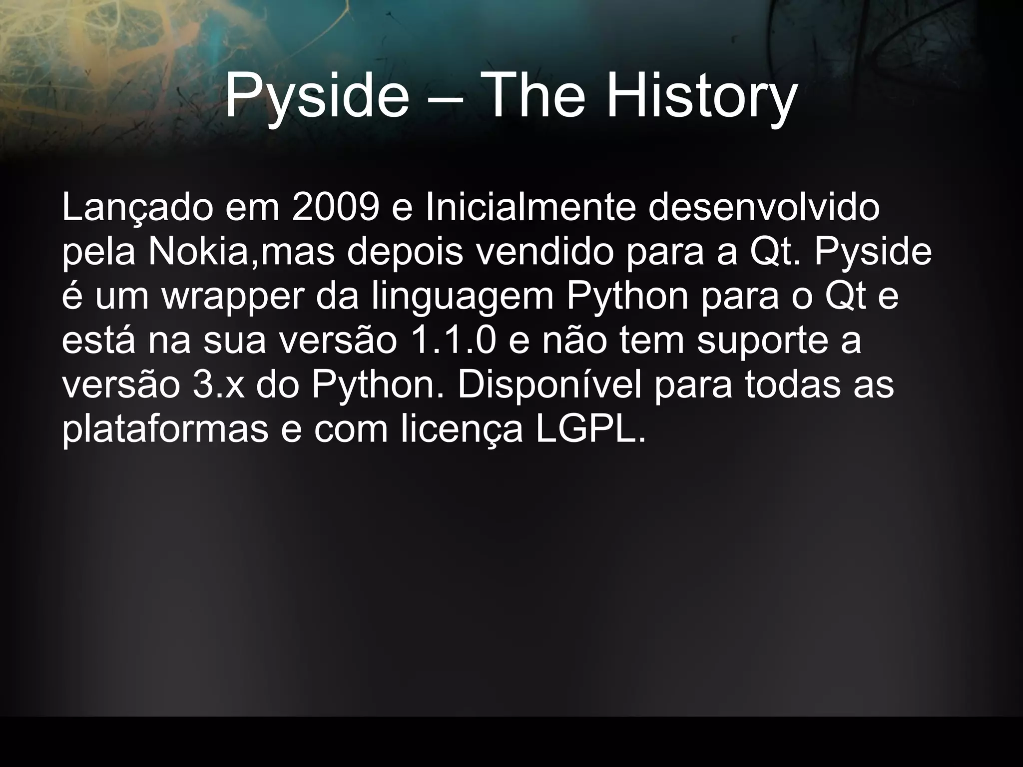 Pyside – The History
Lançado em 2009 e Inicialmente desenvolvido
pela Nokia,mas depois vendido para a Qt. Pyside
é um wrapper da linguagem Python para o Qt e
está na sua versão 1.1.0 e não tem suporte a
versão 3.x do Python. Disponível para todas as
plataformas e com licença LGPL.
 