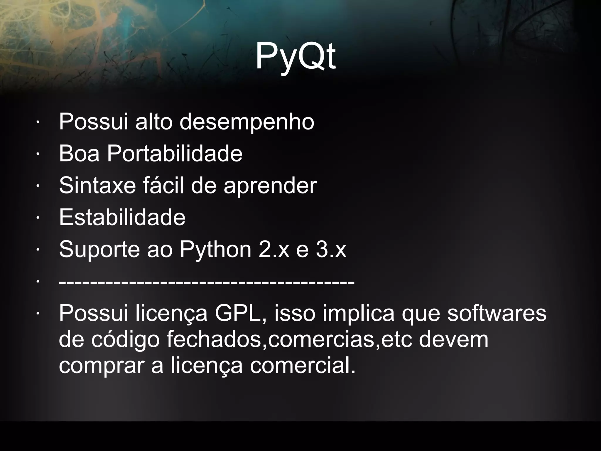 PyQt
• Possui alto desempenho
• Boa Portabilidade
• Sintaxe fácil de aprender
• Estabilidade
• Suporte ao Python 2.x e 3.x
• --------------------------------------
• Possui licença GPL, isso implica que softwares
de código fechados,comercias,etc devem
comprar a licença comercial.
 
