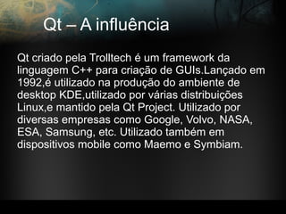 Qt – A influência
Qt criado pela Trolltech é um framework da
linguagem C++ para criação de GUIs.Lançado em
1992,é utilizado na produção do ambiente de
desktop KDE,utilizado por várias distribuições
Linux,e mantido pela Qt Project. Utilizado por
diversas empresas como Google, Volvo, NASA,
ESA, Samsung, etc. Utilizado também em
dispositivos mobile como Maemo e Symbiam.
 