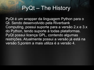 PyQt – The History
PyQt é um wrapper da linguagem Python para o
Qt. Sendo desenvolvido pela Riverbank
Computing, possui suporte para a versão 2.x e 3.x
do Python, tendo suporte à todas plataformas.
PyQt possui licença GPL, contendo algumas
restrições. Atualmente possui a versão já está na
versão 5,porém a mais utiliza é a versão 4.
 
