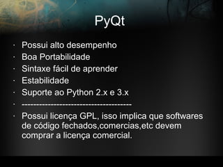 PyQt
• Possui alto desempenho
• Boa Portabilidade
• Sintaxe fácil de aprender
• Estabilidade
• Suporte ao Python 2.x e 3.x
• --------------------------------------
• Possui licença GPL, isso implica que softwares
de código fechados,comercias,etc devem
comprar a licença comercial.
 