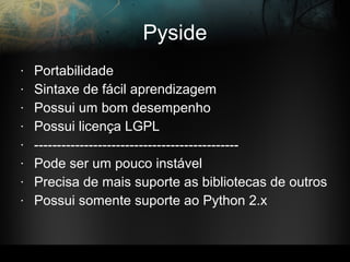 Pyside
• Portabilidade
• Sintaxe de fácil aprendizagem
• Possui um bom desempenho
• Possui licença LGPL
• ---------------------------------------------
• Pode ser um pouco instável
• Precisa de mais suporte as bibliotecas de outros
• Possui somente suporte ao Python 2.x
 